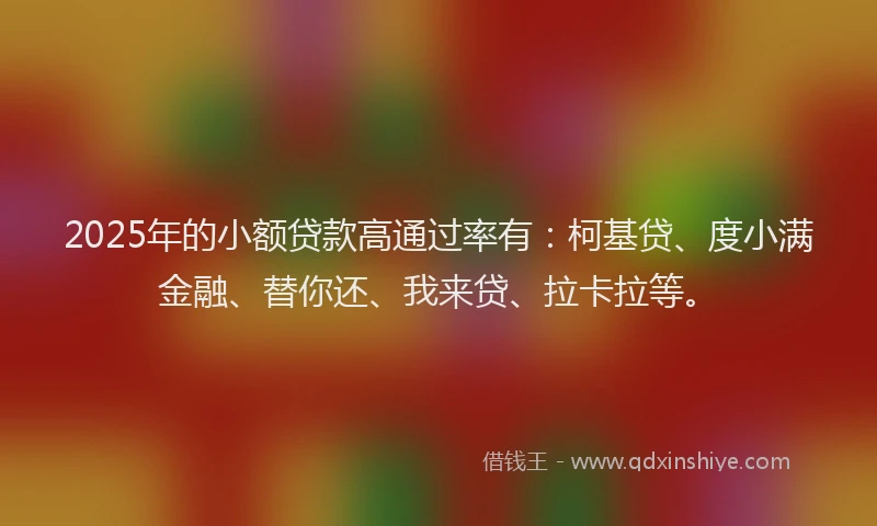 2025年的小额贷款高通过率有：柯基贷、度小满金融、替你还、我来贷、拉卡拉等。