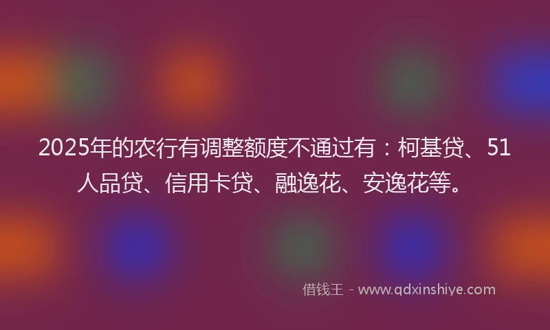 2025年的农行有调整额度不通过有：柯基贷、51人品贷、信用卡贷、融逸花、安逸花等。