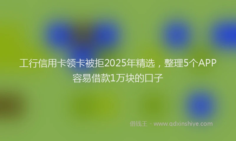 工行信用卡领卡被拒2025年精选，整理5个APP容易借款1万块的口子