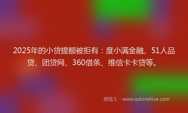 2025年的小贷提额被拒有：度小满金融、51人品贷、团贷网、360借条、维信卡卡贷等。