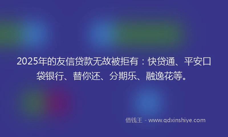 2025年的友信贷款无故被拒有：快贷通、平安口袋银行、替你还、分期乐、融逸花等。