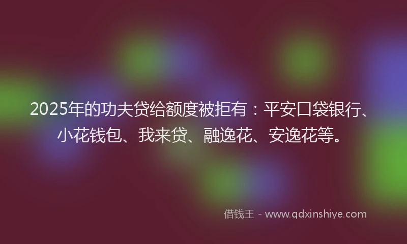 2025年的功夫贷给额度被拒有：平安口袋银行、小花钱包、我来贷、融逸花、安逸花等。