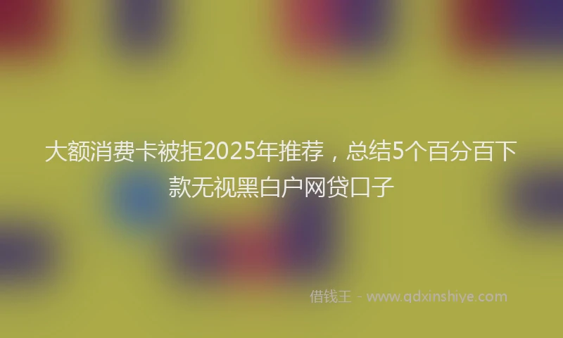 大额消费卡被拒2025年推荐，总结5个百分百下款无视黑白户网贷口子