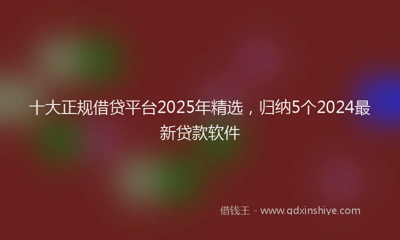 十大正规借贷平台2025年精选，归纳5个2024最新贷款软件
