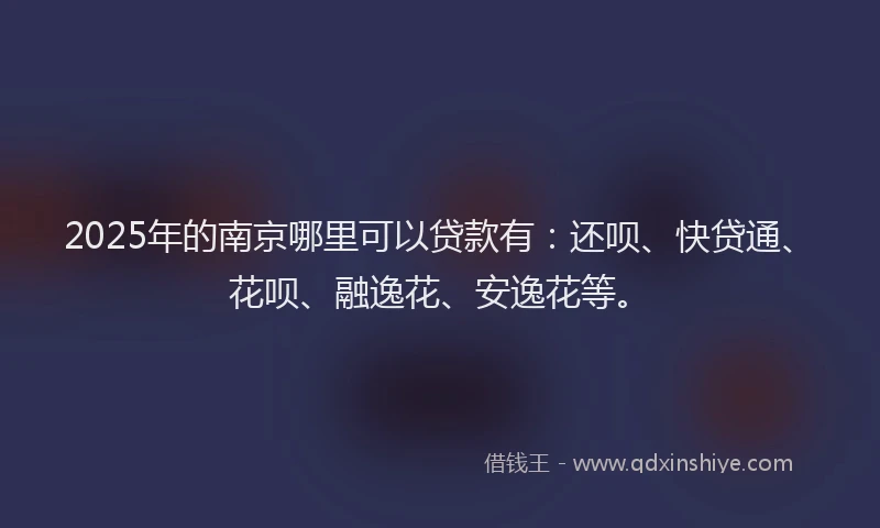 2025年的南京哪里可以贷款有：还呗、快贷通、花呗、融逸花、安逸花等。