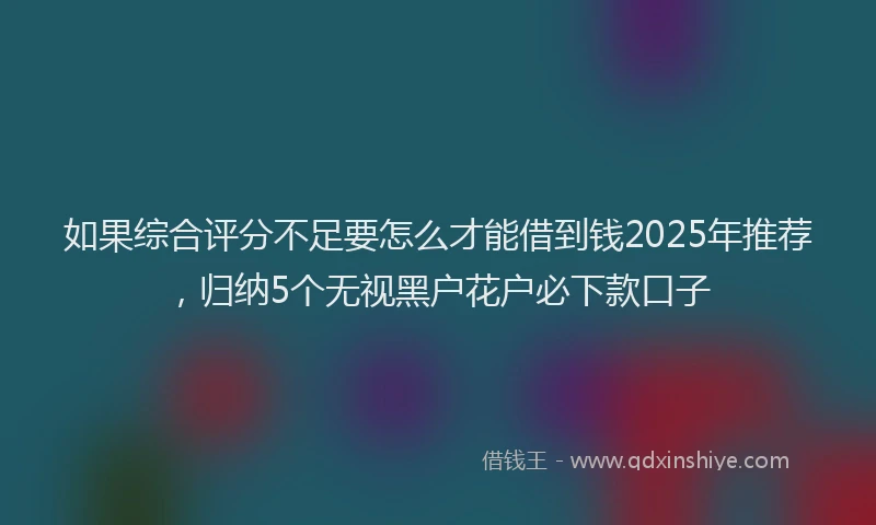 如果综合评分不足要怎么才能借到钱2025年推荐，归纳5个无视黑户花户必下款口子