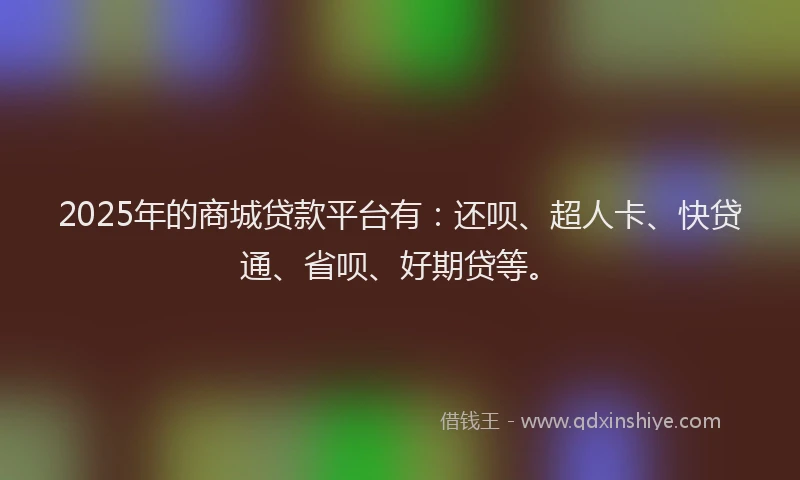 2025年的商城贷款平台有：还呗、超人卡、快贷通、省呗、好期贷等。