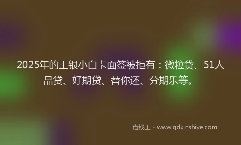 2025年的工银小白卡面签被拒有：微粒贷、51人品贷、好期贷、替你还、分期乐等。