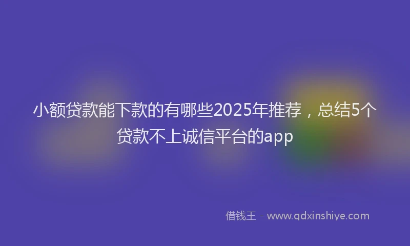小额贷款能下款的有哪些2025年推荐，总结5个贷款不上诚信平台的app