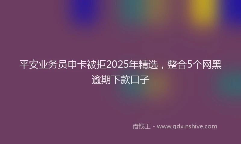 平安业务员申卡被拒2025年精选，整合5个网黑逾期下款口子
