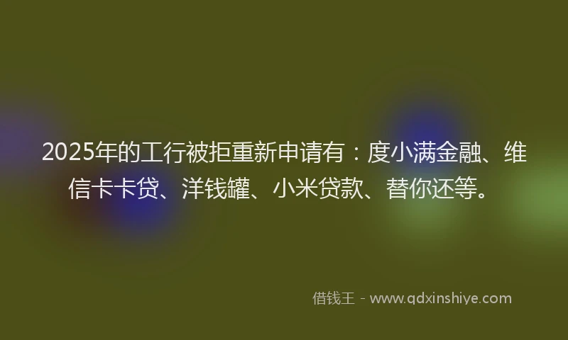 2025年的工行被拒重新申请有：度小满金融、维信卡卡贷、洋钱罐、小米贷款、替你还等。