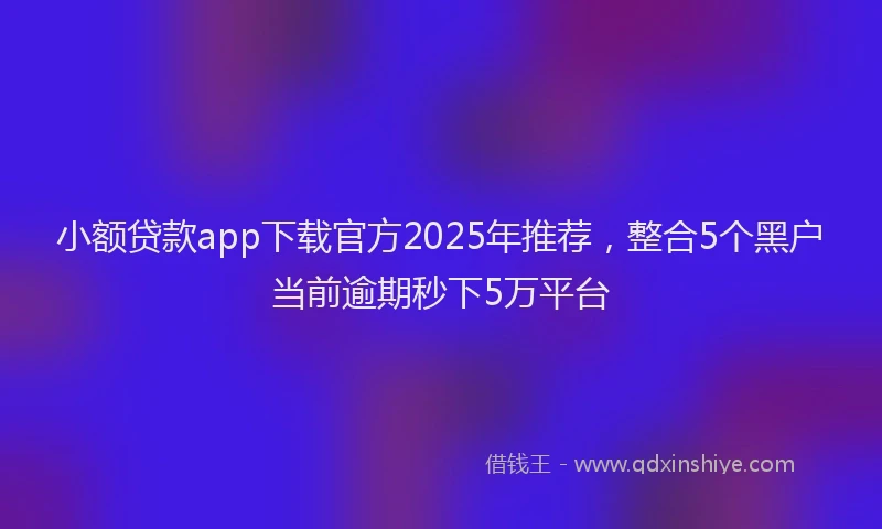 小额贷款app下载官方2025年推荐，整合5个黑户当前逾期秒下5万平台