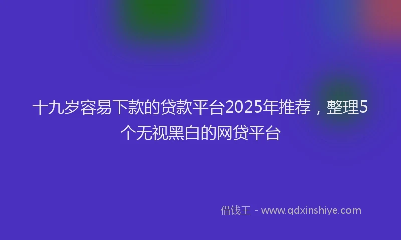 十九岁容易下款的贷款平台2025年推荐，整理5个无视黑白的网贷平台