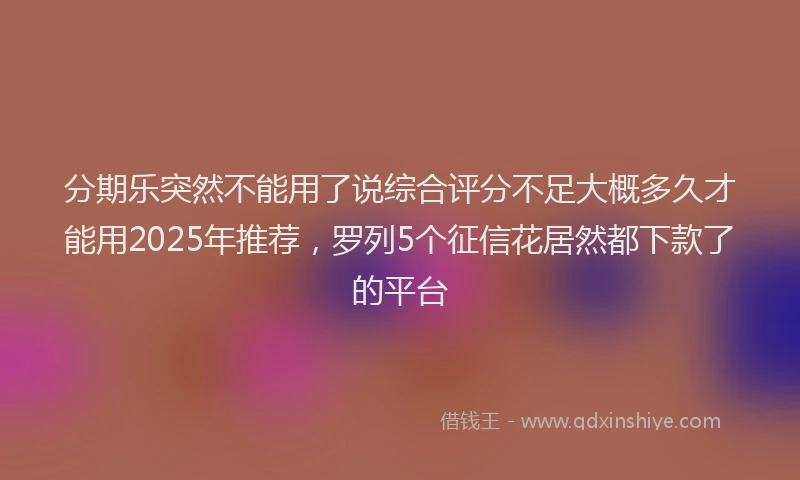 分期乐突然不能用了说综合评分不足大概多久才能用2025年推荐，罗列5个征信花居然都下款了的平台