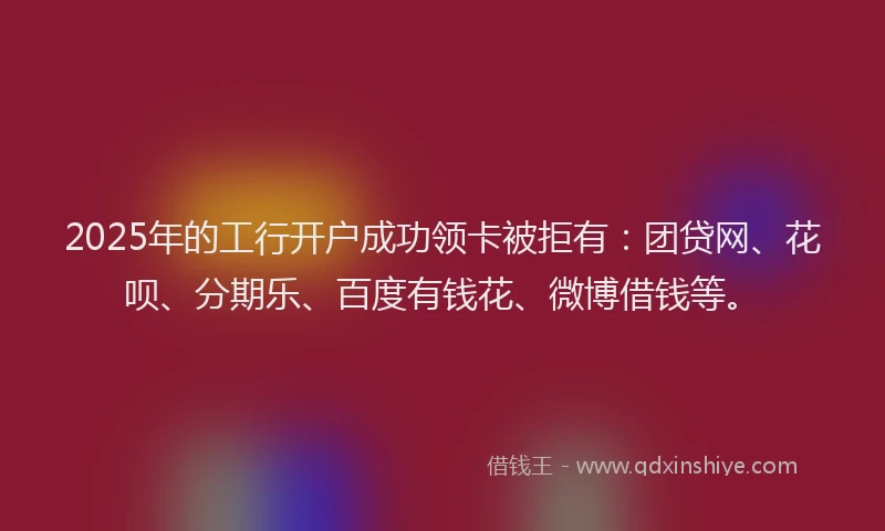 2025年的工行开户成功领卡被拒有：团贷网、花呗、分期乐、百度有钱花、微博借钱等。