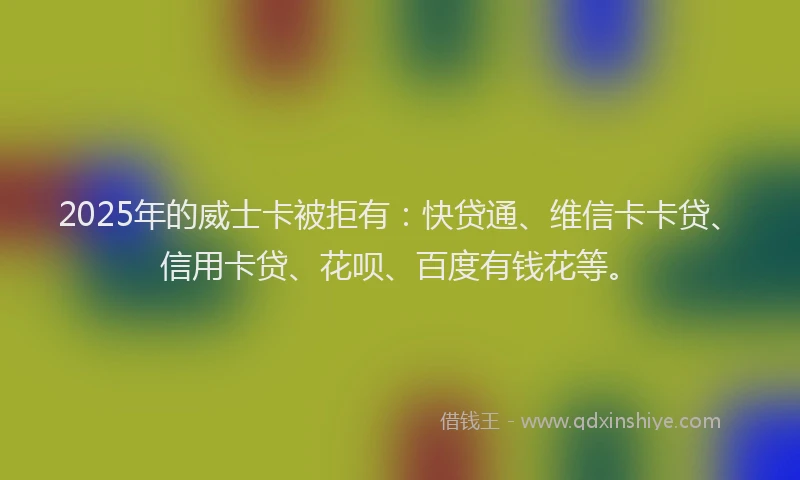 2025年的威士卡被拒有：快贷通、维信卡卡贷、信用卡贷、花呗、百度有钱花等。