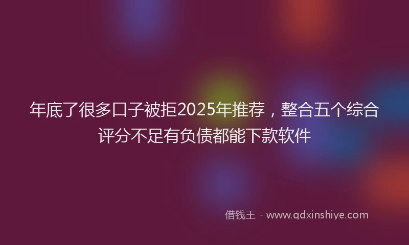 年底了很多口子被拒2025年推荐，整合五个综合评分不足有负债都能下款软件