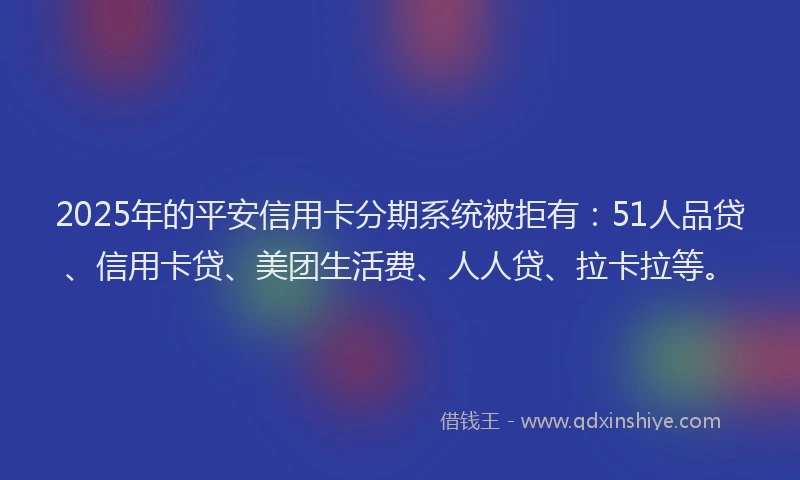 2025年的平安信用卡分期系统被拒有：51人品贷、信用卡贷、美团生活费、人人贷、拉卡拉等。