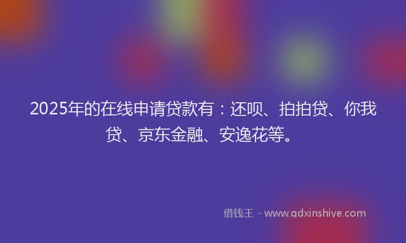 2025年的在线申请贷款有：还呗、拍拍贷、你我贷、京东金融、安逸花等。