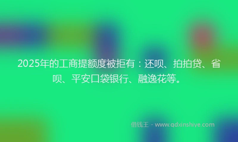 2025年的工商提额度被拒有：还呗、拍拍贷、省呗、平安口袋银行、融逸花等。