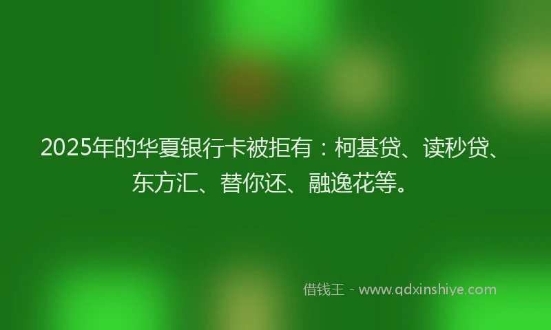 2025年的华夏银行卡被拒有：柯基贷、读秒贷、东方汇、替你还、融逸花等。