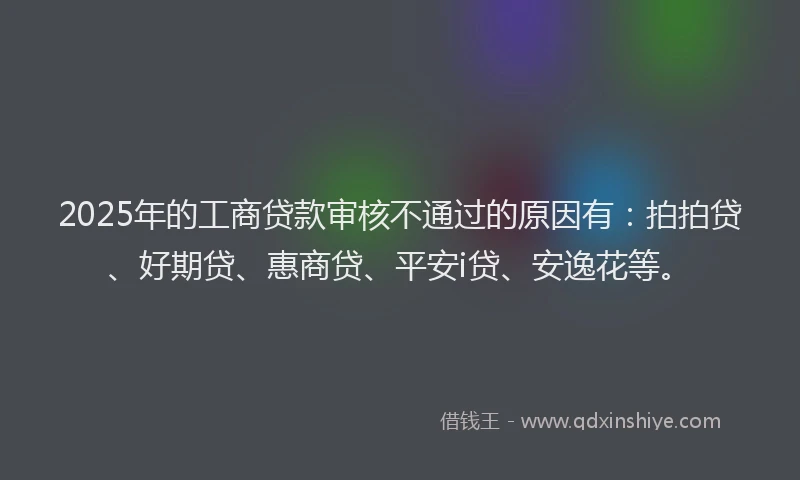 2025年的工商贷款审核不通过的原因有：拍拍贷、好期贷、惠商贷、平安i贷、安逸花等。