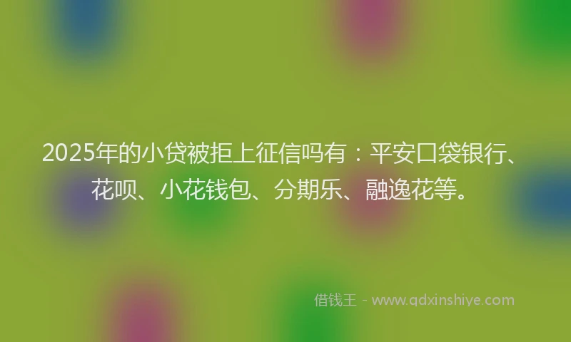 2025年的小贷被拒上征信吗有：平安口袋银行、花呗、小花钱包、分期乐、融逸花等。