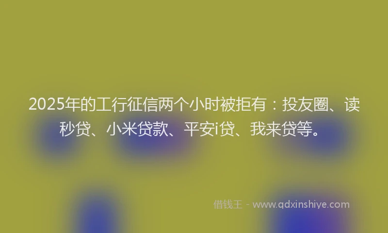 2025年的工行征信两个小时被拒有：投友圈、读秒贷、小米贷款、平安i贷、我来贷等。