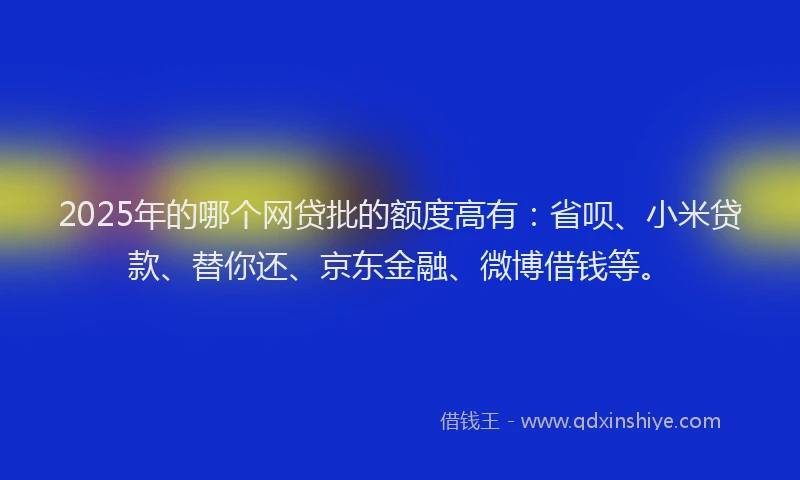 2025年的哪个网贷批的额度高有：省呗、小米贷款、替你还、京东金融、微博借钱等。