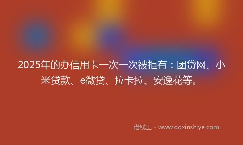 2025年的办信用卡一次一次被拒有：团贷网、小米贷款、e微贷、拉卡拉、安逸花等。