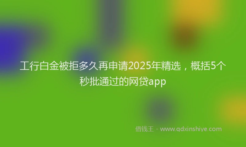 工行白金被拒多久再申请2025年精选，概括5个秒批通过的网贷app