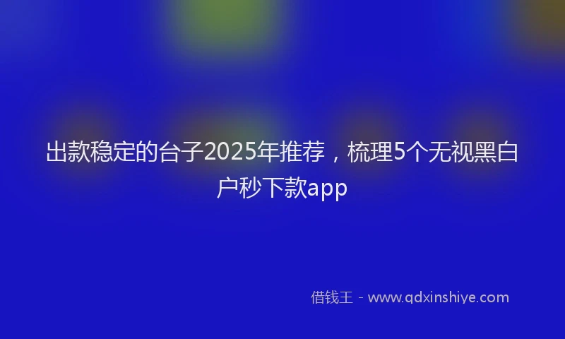 出款稳定的台子2025年推荐，梳理5个无视黑白户秒下款app