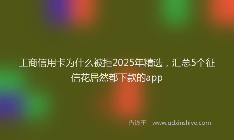 工商信用卡为什么被拒2025年精选，汇总5个征信花居然都下款的app