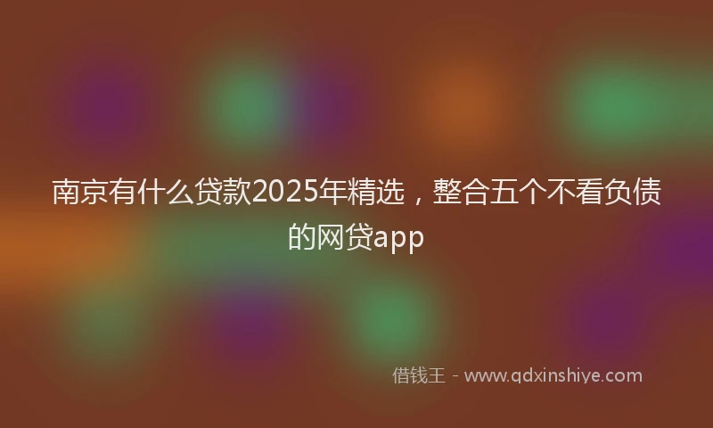 南京有什么贷款2025年精选，整合五个不看负债的网贷app