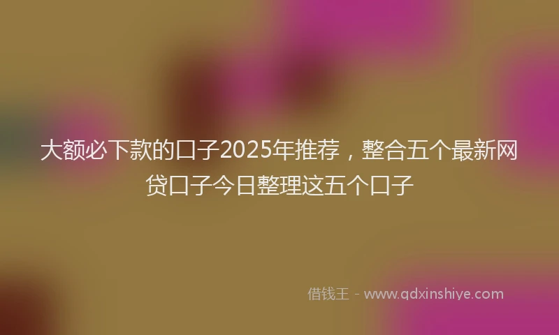大额必下款的口子2025年推荐，整合五个最新网贷口子今日整理这五个口子