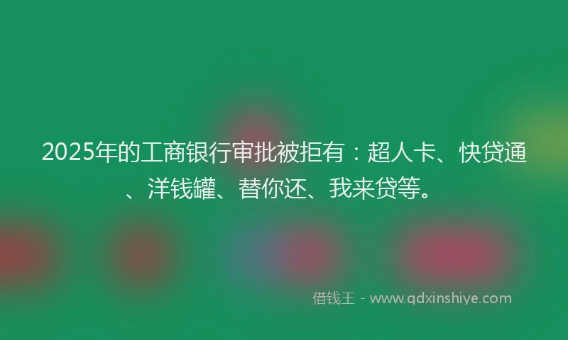 2025年的工商银行审批被拒有：超人卡、快贷通、洋钱罐、替你还、我来贷等。
