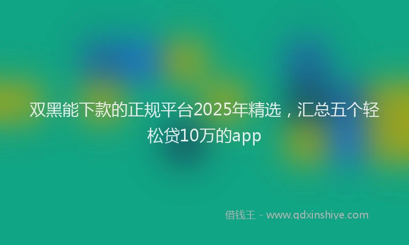 双黑能下款的正规平台2025年精选，汇总五个轻松贷10万的app
