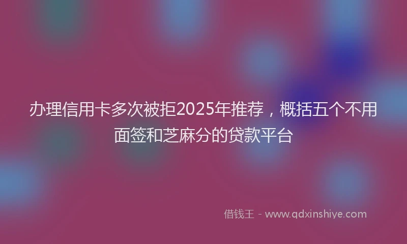 办理信用卡多次被拒2025年推荐，概括五个不用面签和芝麻分的贷款平台