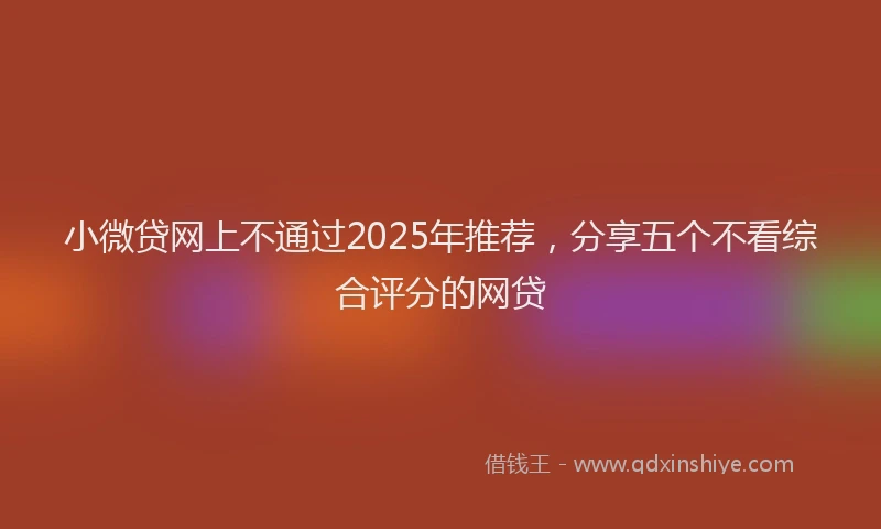 小微贷网上不通过2025年推荐，分享五个不看综合评分的网贷