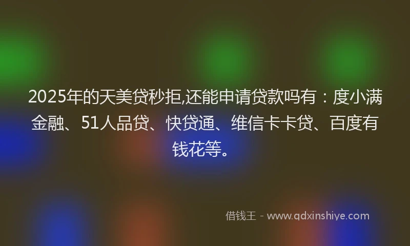 2025年的天美贷秒拒,还能申请贷款吗有：度小满金融、51人品贷、快贷通、维信卡卡贷、百度有钱花等。