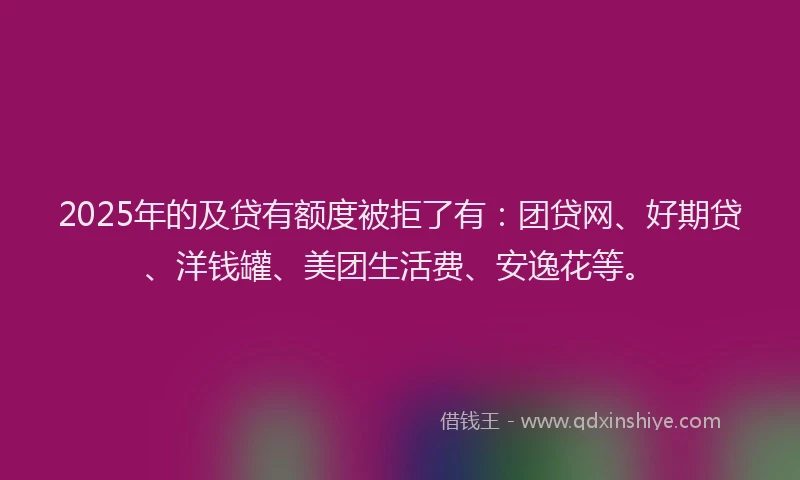 2025年的及贷有额度被拒了有：团贷网、好期贷、洋钱罐、美团生活费、安逸花等。