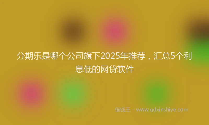 分期乐是哪个公司旗下2025年推荐，汇总5个利息低的网贷软件