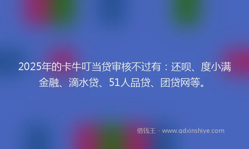 2025年的卡牛叮当贷审核不过有：还呗、度小满金融、滴水贷、51人品贷、团贷网等。