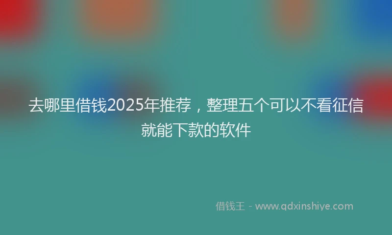 去哪里借钱2025年推荐，整理五个可以不看征信就能下款的软件