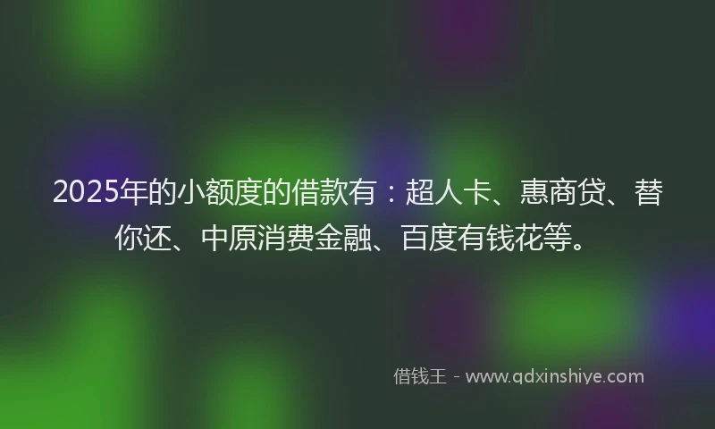 2025年的小额度的借款有：超人卡、惠商贷、替你还、中原消费金融、百度有钱花等。