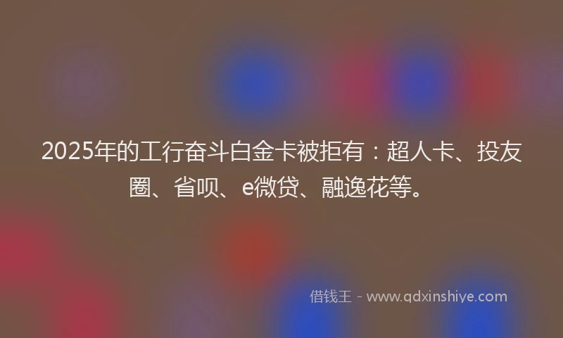 2025年的工行奋斗白金卡被拒有：超人卡、投友圈、省呗、e微贷、融逸花等。