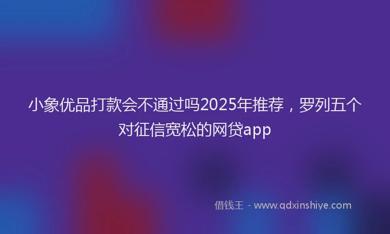 小象优品打款会不通过吗2025年推荐，罗列五个对征信宽松的网贷app