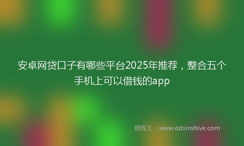 安卓网贷口子有哪些平台2025年推荐，整合五个手机上可以借钱的app
