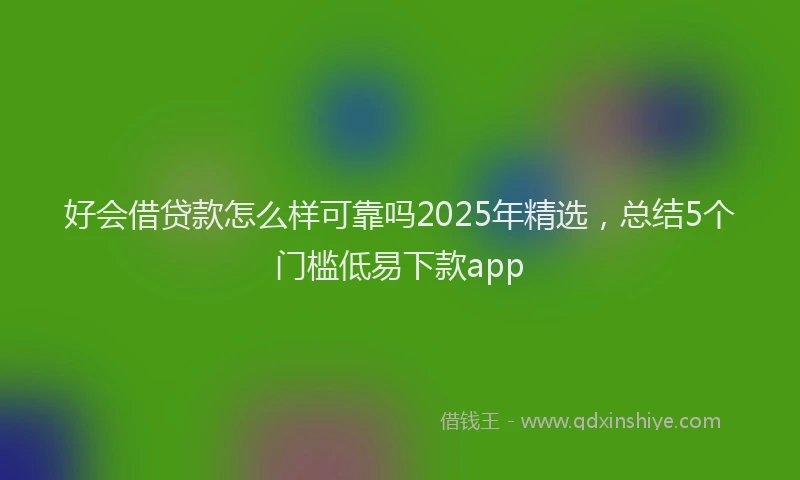 好会借贷款怎么样可靠吗2025年精选，总结5个门槛低易下款app