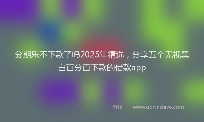 分期乐不下款了吗2025年精选，分享五个无视黑白百分百下款的借款app